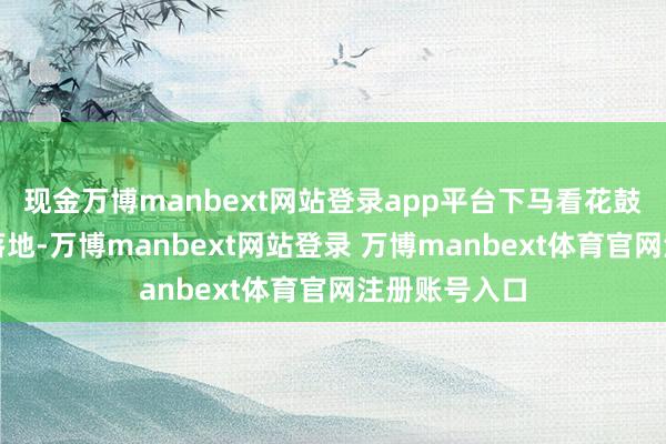 现金万博manbext网站登录app平台下马看花鼓动公司政策落地-万博manbext网站登录 万博manbext体育官网注册账号入口