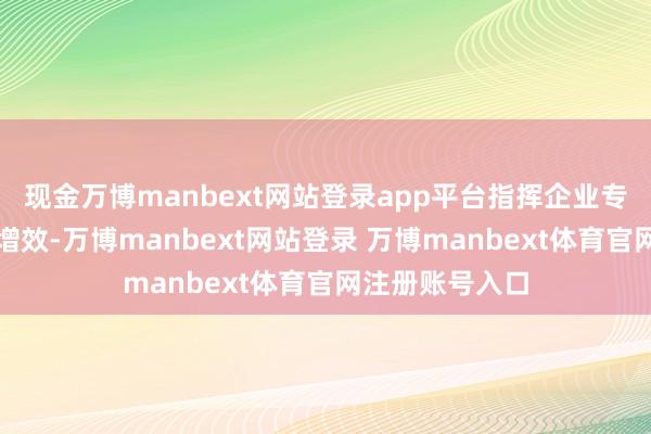 现金万博manbext网站登录app平台指挥企业专注改革和提质增效-万博manbext网站登录 万博manbext体育官网注册账号入口